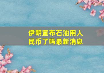 伊朗宣布石油用人民币了吗最新消息