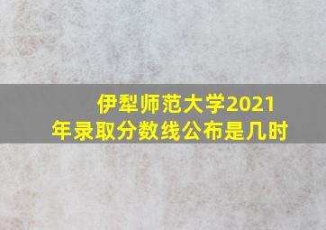 伊犁师范大学2021年录取分数线公布是几时