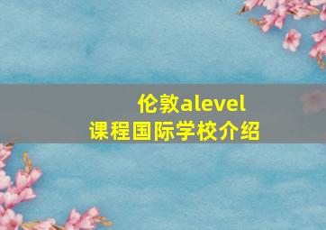 伦敦alevel课程国际学校介绍