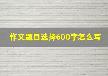 作文题目选择600字怎么写