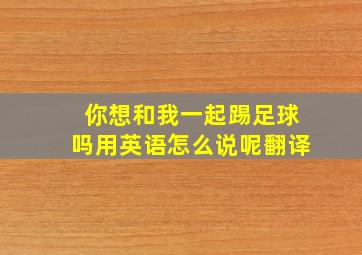 你想和我一起踢足球吗用英语怎么说呢翻译