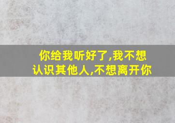 你给我听好了,我不想认识其他人,不想离开你