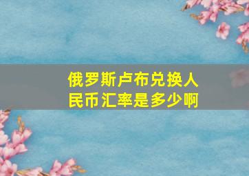 俄罗斯卢布兑换人民币汇率是多少啊