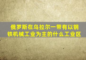 俄罗斯在乌拉尔一带有以钢铁机械工业为主的什么工业区