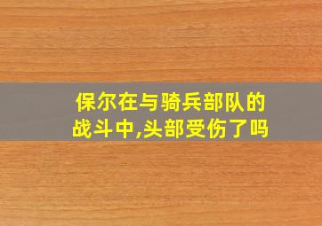 保尔在与骑兵部队的战斗中,头部受伤了吗