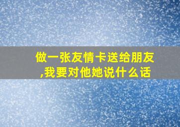 做一张友情卡送给朋友,我要对他她说什么话