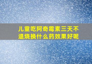 儿童吃阿奇霉素三天不退烧换什么药效果好呢