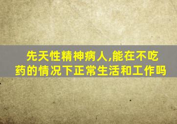 先天性精神病人,能在不吃药的情况下正常生活和工作吗