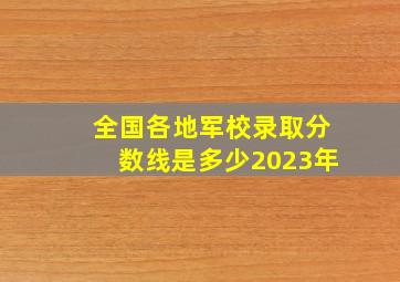 全国各地军校录取分数线是多少2023年