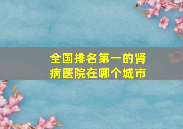 全国排名第一的肾病医院在哪个城市