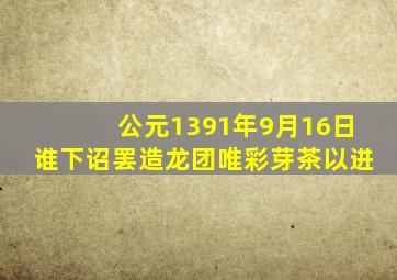 公元1391年9月16日谁下诏罢造龙团唯彩芽茶以进