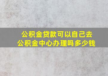 公积金贷款可以自己去公积金中心办理吗多少钱