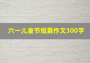 六一儿童节短篇作文300字