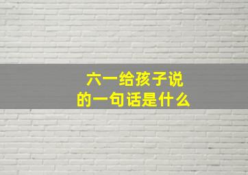 六一给孩子说的一句话是什么