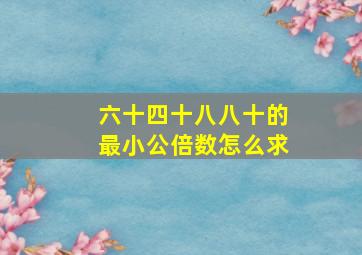 六十四十八八十的最小公倍数怎么求