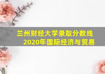 兰州财经大学录取分数线2020年国际经济与贸易