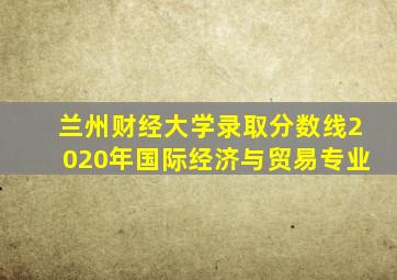 兰州财经大学录取分数线2020年国际经济与贸易专业