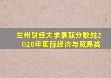 兰州财经大学录取分数线2020年国际经济与贸易类