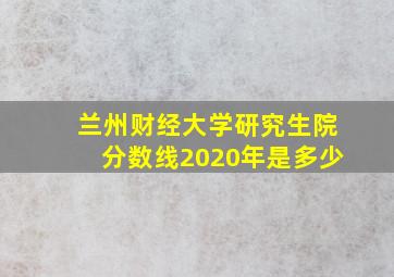 兰州财经大学研究生院分数线2020年是多少