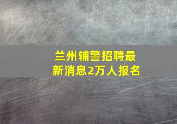 兰州辅警招聘最新消息2万人报名