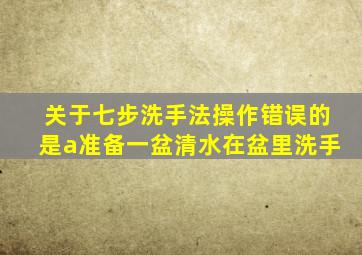 关于七步洗手法操作错误的是a准备一盆清水在盆里洗手