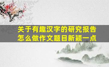 关于有趣汉字的研究报告怎么做作文题目新颖一点