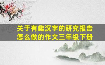 关于有趣汉字的研究报告怎么做的作文三年级下册