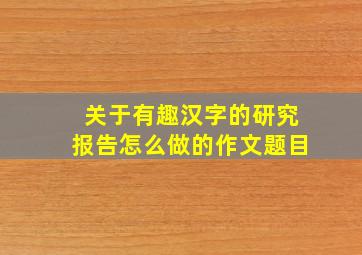 关于有趣汉字的研究报告怎么做的作文题目