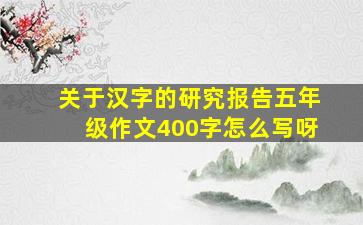 关于汉字的研究报告五年级作文400字怎么写呀