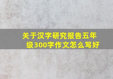 关于汉字研究报告五年级300字作文怎么写好