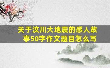 关于汶川大地震的感人故事50字作文题目怎么写