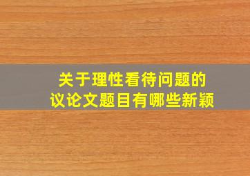 关于理性看待问题的议论文题目有哪些新颖