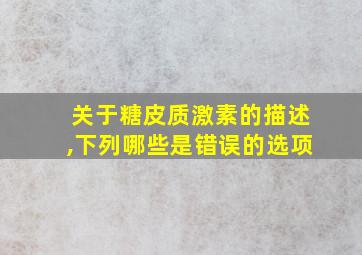 关于糖皮质激素的描述,下列哪些是错误的选项