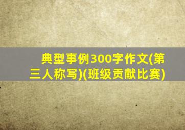 典型事例300字作文(第三人称写)(班级贡献比赛)