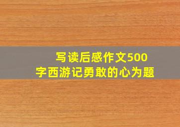 写读后感作文500字西游记勇敢的心为题