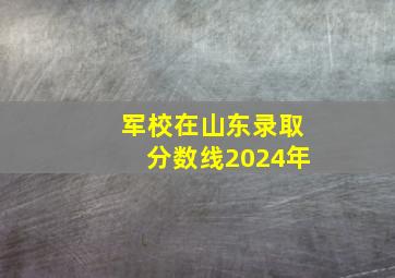 军校在山东录取分数线2024年