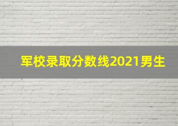 军校录取分数线2021男生