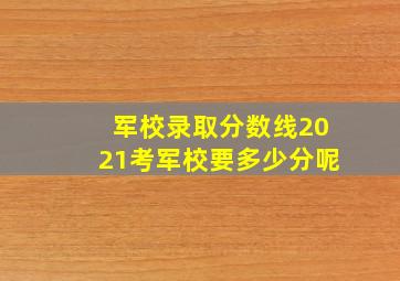 军校录取分数线2021考军校要多少分呢