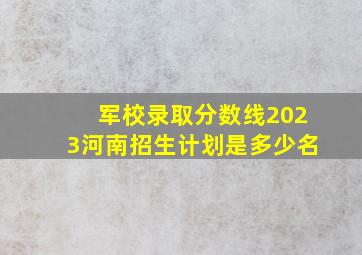 军校录取分数线2023河南招生计划是多少名