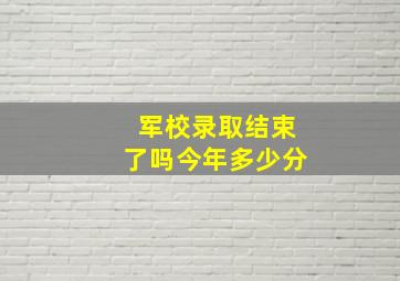 军校录取结束了吗今年多少分