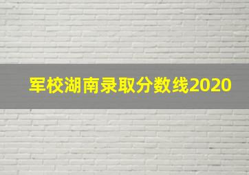 军校湖南录取分数线2020