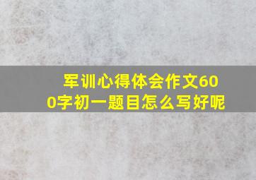 军训心得体会作文600字初一题目怎么写好呢