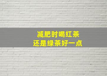 减肥时喝红茶还是绿茶好一点