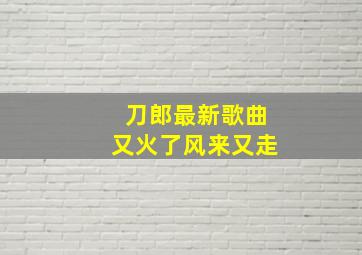 刀郎最新歌曲又火了风来又走