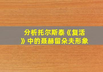 分析托尔斯泰《复活》中的聂赫留朵夫形象