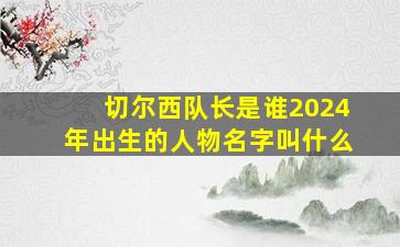 切尔西队长是谁2024年出生的人物名字叫什么