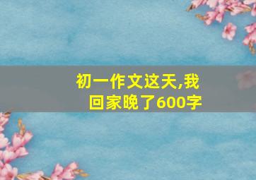 初一作文这天,我回家晚了600字