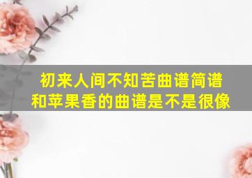 初来人间不知苦曲谱简谱和苹果香的曲谱是不是很像