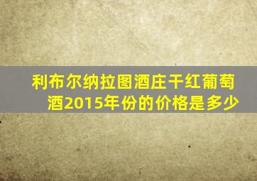 利布尔纳拉图酒庄干红葡萄酒2015年份的价格是多少