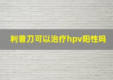 利普刀可以治疗hpv阳性吗